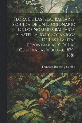 Flora de las Islas Baleares, seguida de un diccionario de los nombres baleares, castellanos y botnicos de las plantas espontneas y de las cultivadas Volume 1879-1881. 1