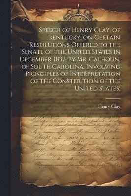 Henry Clay - Speech of Henry Clay, of Kentucky, on Certain Resolutions Offered to the Senate of the United States in December, 1837, by Mr. Calhoun, of South Carolina, Involving Principles of Interpretation of the Constitution of the United States;, Häftad