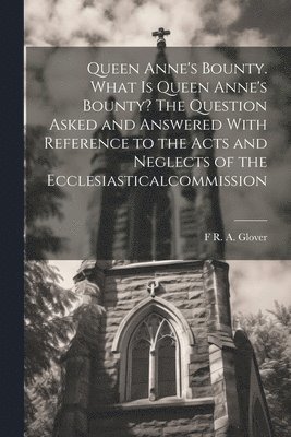 Queen Anne's Bounty. What is Queen Anne's Bounty? The Question Asked and Answered With Reference to the Acts and Neglects of the Ecclesiasticalcommission 1