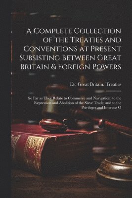 bokomslag A Complete Collection of the Treaties and Conventions at Present Subsisting Between Great Britain & Foreign Powers; so far as They Relate to Commerce and Navigation; to the Repression and Abolition