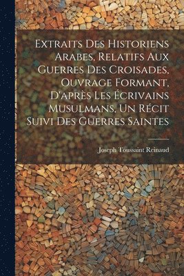 bokomslag Extraits des historiens Arabes, relatifs aux Guerres des Croisades, ouvrage formant, d'aprs les crivains Musulmans, un rcit suivi des Guerres Saintes