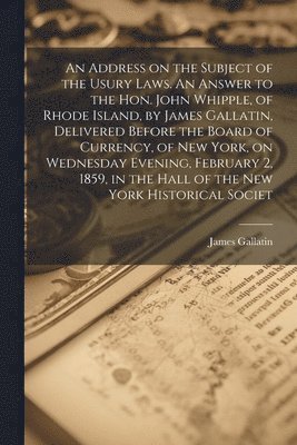 James Gallatin - Address on the Subject of the Usury Laws. An Answer to the Hon. John Whipple, of Rhode Island, by James Gallatin, Delivered Before the Board of Currency, of New York, on Wednesday Evening, February 2, 1859, in the Hall of the New York Historical Societ, Häftad