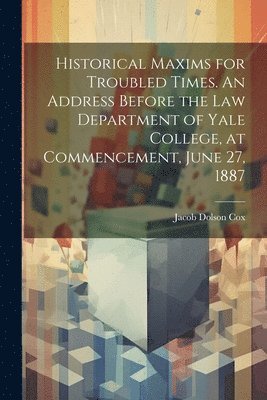 Historical Maxims for Troubled Times. An Address Before the Law Department of Yale College, at Commencement, June 27, 1887 1