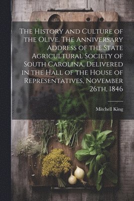 History and Culture of the Olive. The Anniversary Address of the State Agricultural Society of South Carolina, Delivered in the Hall of the House of Representatives, November 26th, 1846