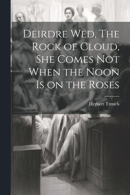 Herbert Trench - Deirdre wed, The Rock of Cloud, She Comes not When the Noon is on the Roses, Häftad