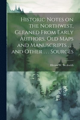 Historic Notes on the Northwest, Gleaned From Early Authors, old Maps and Manuscripts . . . and Other . . . Sources 1