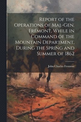 Report of the Operations of Maj.-Gen. Frmont, While in Command of the Mountain Department, During the Spring and Summer of 1862 1