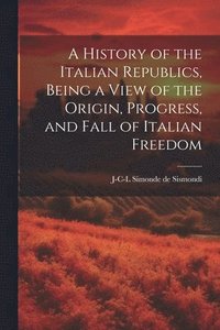 bokomslag A History of the Italian Republics, Being a View of the Origin, Progress, and Fall of Italian Freedom