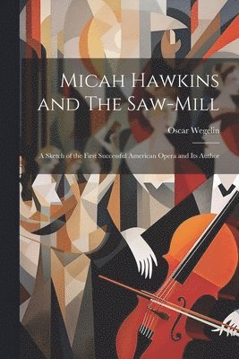 Micah Hawkins and The Saw-mill; a Sketch of the First Successful American Opera and its Author
