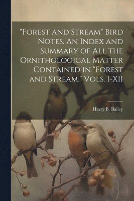 &quot;Forest and Stream&quot; Bird Notes. An Index and Summary of all the Ornithological Matter Contained in &quot;Forest and Stream.&quot; Vols. I-XII 1
