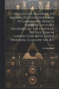 bokomslag Speculative Masonry, its Mission, its Evolution, and its Landmarks. Being a Series of Lectures Delivered at the Lodge of Instruction in Connection With Lodge Progress, Glasgow, no. 873