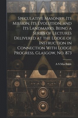 bokomslag Speculative Masonry, its Mission, its Evolution, and its Landmarks. Being a Series of Lectures Delivered at the Lodge of Instruction in Connection With Lodge Progress, Glasgow, no. 873