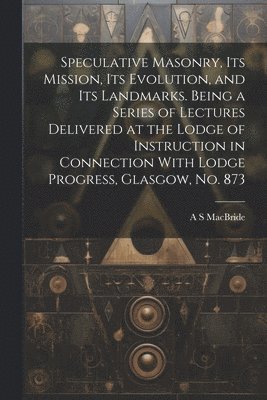 Speculative Masonry, its Mission, its Evolution, and its Landmarks. Being a Series of Lectures Delivered at the Lodge of Instruction in Connection With Lodge Progress, Glasgow, no. 873