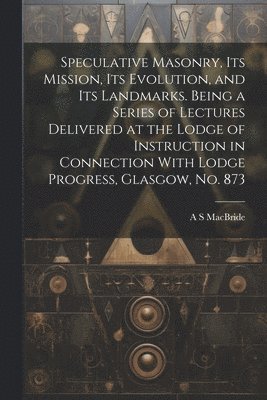 Speculative Masonry, its Mission, its Evolution, and its Landmarks. Being a Series of Lectures Delivered at the Lodge of Instruction in Connection With Lodge Progress, Glasgow, no. 873 1