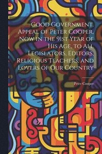 bokomslag Good Government. Appeal of Peter Cooper, now in the 91st Year of his age, to all Legislators, Editors, Religious Teachers, and Lovers of our Country