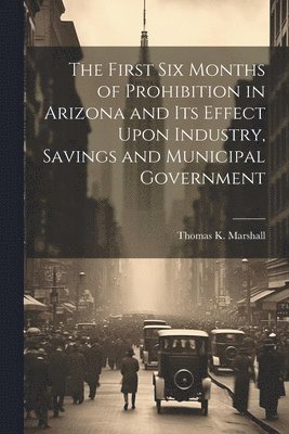 bokomslag First six Months of Prohibition in Arizona and its Effect Upon Industry, Savings and Municipal Government