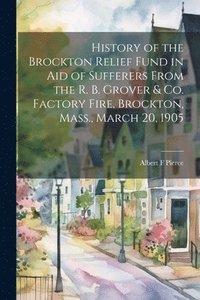 bokomslag History of the Brockton Relief Fund in aid of Sufferers From the R. B. Grover & co. Factory Fire, Brockton, Mass., March 20, 1905