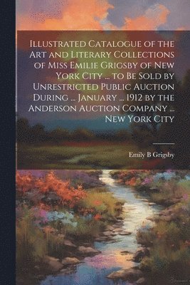 Illustrated Catalogue of the art and Literary Collections of Miss Emilie Grigsby of New York City ... to be Sold by Unrestricted Public Auction During ... January ... 1912 by the Anderson Auction 1