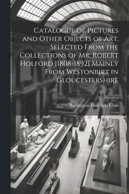 Catalogue of Pictures and Other Objects of art, Selected From the Collections of Mr. Robert Holford [1808-1892] Mainly From Westonbirt in Gloucestershire 1