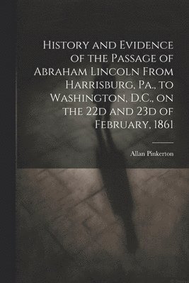 Allan Pinkerton - History and Evidence of the Passage of Abraham Lincoln From Harrisburg, Pa., to Washington, D.C., on the 22d and 23d of February, 1861, Häftad