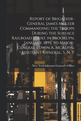 Report of Brigadier-General James McLeer Commanding the Troops During the Surface Railroad Strike in Brooklyn, January, 1895, to Major-General Edwin A. McAlpin, Adjutant-General, S. N. Y, Häftad