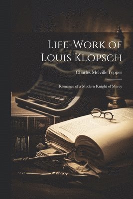 Life-work of Louis Klopsch; Romance of a Modern Knight of Mercy 1