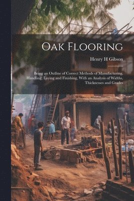 Oak Flooring; Being an Outline of Correct Methods of Manufacturing, Handling, Laying and Finishing, With an Analysis of Widths, Thicknesses and Grades 1