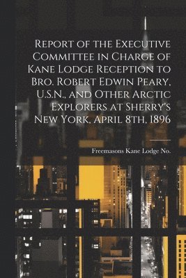 Report of the Executive Committee in Charge of Kane Lodge Reception to Bro. Robert Edwin Peary, U.S.N., and Other Arctic Explorers at Sherry's New York, April 8th, 1896