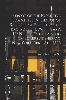 Report of the Executive Committee in Charge of Kane Lodge Reception to Bro. Robert Edwin Peary, U.S.N., and Other Arctic Explorers at Sherry's New York, April 8th, 1896 1