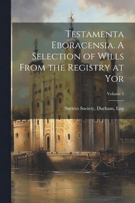 Testamenta Eboracensia. A Selection of Wills From the Registry at Yor; Volume 5 1