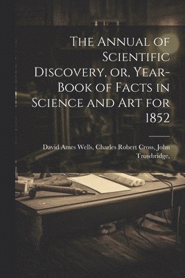 The Annual of Scientific Discovery, or, Year-book of Facts in Science and Art for 1852 1