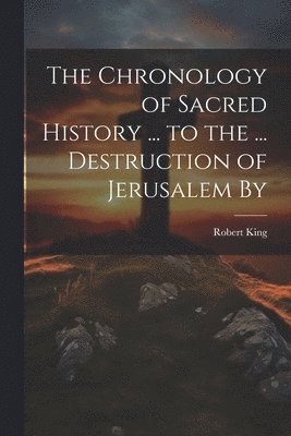 Robert King - Chronology of Sacred History ... to the ... Destruction of Jerusalem By, Häftad