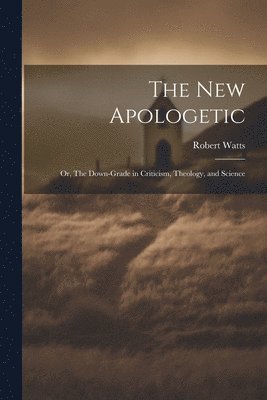 New Apologetic; or, The Down-Grade in Criticism, Theology, and Science 1