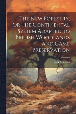 New Forestry, Or The Continental System Adapted to British Woodlands and Game Preservation