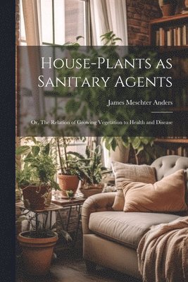 House-Plants as Sanitary Agents; or, The Relation of Growing Vegetation to Health and Disease