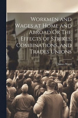 James Ward - Workmen and Wages at Home and Abroad Or The Effects of Strikes, Combinations, and Trades Unions, Häftad