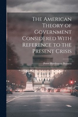 The American Theory of Government Considered With Reference to the Present Crisis 1