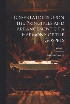 Dissertations Upon the Principles and Arrangement of a Harmony of the Gospels; Volume I 1