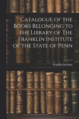 Pa ) Franklin Institute (Philadelphia - Catalogue of the Books Belonging to the Library of The Franklin Institute of the State of Penn, Häftad