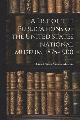 A List of the Publications of the United States National Museum, 1875-1900 1