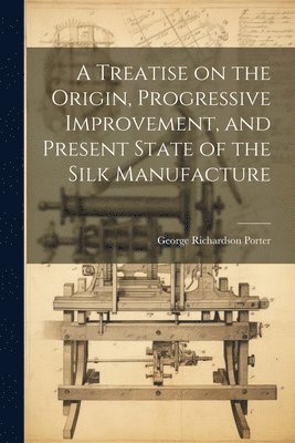 A Treatise on the Origin, Progressive Improvement, and Present State of the Silk Manufacture 1