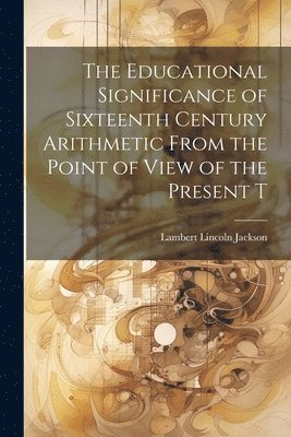 The Educational Significance of Sixteenth Century Arithmetic From the Point of View of the Present T 1