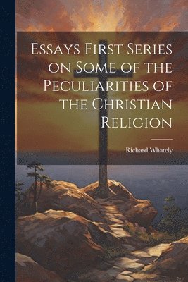 Essays First Series on Some of the Peculiarities of the Christian Religion 1