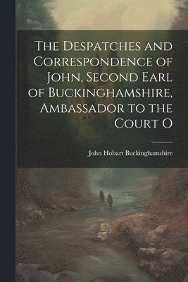 bokomslag The Despatches and Correspondence of John, Second Earl of Buckinghamshire, Ambassador to the Court O