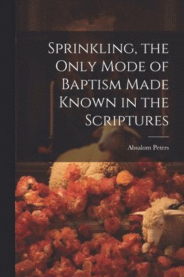 Sprinkling, the Only Mode of Baptism Made Known in the Scriptures 1