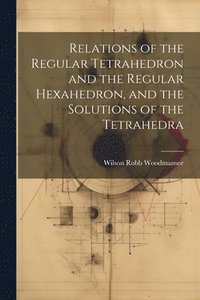 bokomslag Relations of the Regular Tetrahedron and the Regular Hexahedron, and the Solutions of the Tetrahedra