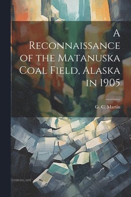 G C Martin, G. C. Martin - Reconnaissance of the Matanuska Coal Field, Alaska in 1905, Häftad