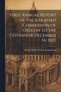 bokomslag First Annual Report of the Railroad Commission of Oregon to the Governor December 14, 1907