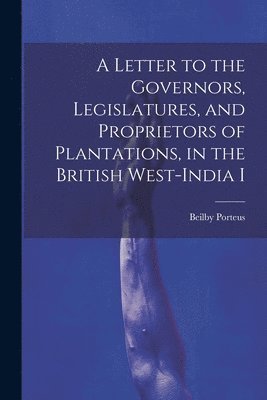 A Letter to the Governors, Legislatures, and Proprietors of Plantations, in the British West-India I 1