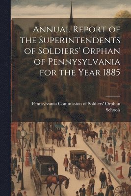 Annual Report of the Superintendents of Soldiers' Orphan of Pennysylvania for the Year 1885 1